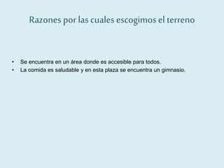 Razones por las cuales escogimos el terreno
• Se encuentra en un área donde es accesible para todos.
• La comida es saludable y en esta plaza se encuentra un gimnasio.
 