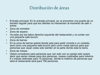 Distribucióndeáreas
• Entrada principal: En la entrada principal, se va encontrar una puerta de un
tamaño regular para que los clientes no intersecten al momento de salir o
entrar.
• Zona de comedor:
• Zona de espera:
• Va estar por los lados derecha izquierda del restaurante y va contar con
una pequeña sala lounch.
• Zona de barras:
• En la zona de barras estará donde esta para pedir comida a un costado,
será como una pequeña sala lounch pero como mesa bancos para que
personas que vayan solas solo sienten en la parte donde esta la barra.
• Zona de mesas:
• Habrá comedores para personas que van solo con su pareja esto quiere
decir que serian mesas para dos personas, mesas cuadradas para máximo
6 y mesas redondas para 10 personas, donde lo máximo de personas que
será el restaurante será para 150 personas.
 