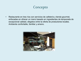 Concepto
• Restaurante en tres ríos con servicios de cafetería y tienda gourmet,
enfocadas en ofrecer un menú basado en ingredientes de temporada de
excepcional calidad, elegidos entre la oferta de productores locales.
Ambiente confortable, familiar y ameno.
 