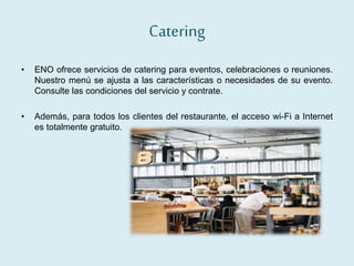 Catering
• ENO ofrece servicios de catering para eventos, celebraciones o reuniones.
Nuestro menú se ajusta a las características o necesidades de su evento.
Consulte las condiciones del servicio y contrate.
• Además, para todos los clientes del restaurante, el acceso wi-Fi a Internet
es totalmente gratuito.
 