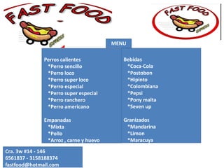 Perros calientes
*Perro sencillo
*Perro loco
*Perro super loco
*Perro especial
*Perro super especial
*Perro ranchero
*Perro americano
Empanadas
*Mixta
*Pollo
*Arroz , carne y huevo
*Pollo y queso
Cra. 3w #14 - 146
6561837 - 3158188374
fastfood@hotmail.com
Bebidas
*Coca-Cola
*Postobon
*Hipinto
*Colombiana
*Pepsi
*Pony malta
*Seven up
Granizados
*Mandarina
*Limon
*Maracuya
*Lulo
MENU
 