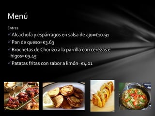 Menú
Entres

Alcachofa y espárragos en salsa de ajo=€10.91
Pan de queso=€3.63
Brochetas de Chorizo a la parrilla con cerezas e
higos=€9.45
Patatas fritas con sabor a limón=€4.01

 