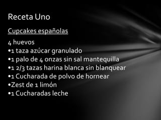 Receta Uno
Cupcakes españolas

4 huevos
•1 taza azúcar granulado
•1 palo de 4 onzas sin sal mantequilla
•1 2/3 tazas harina blanca sin blanquear
•1 Cucharada de polvo de hornear
•Zest de 1 limón
•1 Cucharadas leche

 