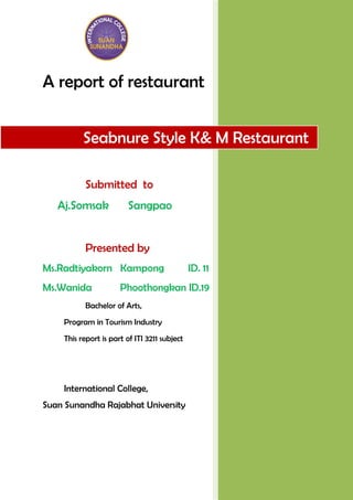 A report of restaurant


          Seabnure Style K& M Restaurant

          Submitted to
   Aj.Somsak            Sangpao


          Presented by
Ms.Radtiyakorn Kampong                        ID. 11
Ms.Wanida             Phoothongkan ID.19
          Bachelor of Arts,
    Program in Tourism Industry
    This report is part of ITI 3211 subject




    International College,
Suan Sunandha Rajabhat University
 
