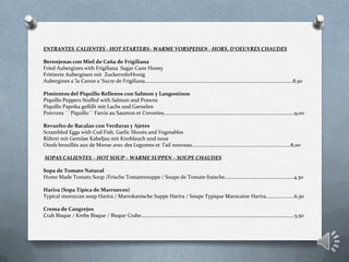 ENTRANTES CALIENTES - HOT STARTERS– WARME VORSPEISEN - HORS. D'OEUVRES CHAUDES
Berenjenas con Miel de Caña de Frigiliana
Fried Aubergines with Frigiliana Sugar Cane Honey
Frittierte Auberginen mit ZuckerrohrHonig
Aubergines a´la Canne a´Sucre de Frigiliana………………………………………………………………………………………………….….8,50
Pimientos del Piquillo Rellenos con Salmon y Langostinos
Piquillo Peppers Stuffed with Salmon and Prawns
Piquillo Paprika gefüllt mit Lachs und Garnelen
Poivrons ´´ Piquillo´´ Farcis au Saumon et Crevettes…………………………………………………………………………..…………….9,00
Revuelto de Bacalao con Verduras y Ajetes
Scrambled Eggs with Cod Fish, Garlic Shoots and Vegetables
Rührei mit Gemüse Kabeljau mit Knoblauch und neue
Oeufs brouillés aux de Morue avec des Legumes et l’ail nouveau…………….........................................................8,00
SOPAS CALIENTES – HOT SOUP – WARME SUPPEN – SOUPE CHAUDES
Sopa de Tomate Natural
Home Made Tomato Soup /Frische Tomatensuppe / Soupe de Tomate fraische………………………………………………4,50
Harira (Sopa Típica de Marruecos)
Typical moroccan soup Harira / Marrokanische Suppe Harira / Soupe Typique Marocaine Harira………………….6,50
Crema de Cangrejos
Crab Bisque / Krebs Bisque / Bisque Crabe……………………………..………………………………………………………………………….5,50
 