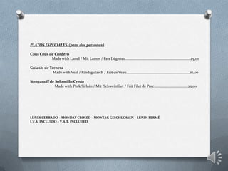 PLATOS ESPECIALES (para dos personas)
Cous Cous de Cordero
Made with Lamd / Mit Lamm / Fais Dágneau………………………………..……………………………25,00
Gulash de Ternera
Made with Veal / Rindsgulasch / Fait de Veau……………………………………………………………26,00
Stroganoff de Solomillo Cerdo
Made with Pork Sirloin / Mit Schweinfilet / Fait Filet de Porc……………………………….25,00
LUNES CERRADO – MONDAY CLOSED – MONTAG GESCHLOSSEN – LUNDI FERMÉ
I.V.A. INCLUIDO – V.A.T. INCLUDED
 