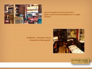 Este es el espacio de la Charcuterie de la
Cigale, mucho mas descomplicado que “La Cigale
Clasique”
Ambiente: “cómodo y fresco
sin perder el buen gusto”
 