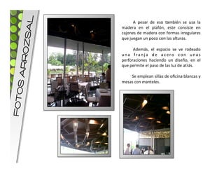 L
                    	
   A	
   pesar	
   de	
   eso	
   también	
   se	
   usa	
   la	
  
     OZsA   madera	
   en	
   el	
   plafón,	
   este	
   consiste	
   en	
  
            cajones	
  de	
  madera	
  con	
  formas	
  irregulares	
  
            que	
  juegan	
  un	
  poco	
  con	
  las	
  alturas.	
  
            	
  
                    	
   Además,	
   el	
   espacio	
   se	
   ve	
   rodeado	
  
            u n a	
   f r a n j a	
   d e	
   a c e r o	
   c o n	
   u n a s	
  
    S ARR



            perforaciones	
   haciendo	
   un	
   diseño,	
   en	
   el	
  
            que	
  permite	
  el	
  paso	
  de	
  las	
  luz	
  de	
  atrás.	
  
            	
  
                    	
  Se	
  emplean	
  sillas	
  de	
  oﬁcina	
  blancas	
  y	
  
            mesas	
  con	
  manteles.	
  	
  
FOTO
 