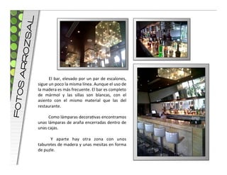 L
     OZsA
    S ARR




                    	
   El	
   bar,	
   elevado	
   por	
   un	
   par	
   de	
   escalones,	
  
            sigue	
  un	
  poco	
  la	
  misma	
  línea.	
  Aunque	
  el	
  uso	
  de	
  
            la	
  madera	
  es	
  más	
  frecuente.	
  El	
  bar	
  es	
  completo	
  
FOTO




            de	
   mármol	
   y	
   las	
   sillas	
   son	
   blancas,	
   con	
   el	
  
            asiento	
   con	
   el	
   mismo	
   material	
   que	
   las	
   del	
  
            restaurante.	
  
            	
  
                    	
   Como	
   lámparas	
   decoravas	
   encontramos	
  
            unas	
   lámparas	
   de	
   araña	
   encerradas	
   dentro	
   de	
  
            unas	
  cajas.	
  
            	
  
                    	
   Y	
   aparte	
   hay	
   otra	
   zona	
   con	
   unos	
  
            taburetes	
  de	
  madera	
  y	
  unas	
  mesitas	
  en	
  forma	
  
            de	
  puzle.	
  
 