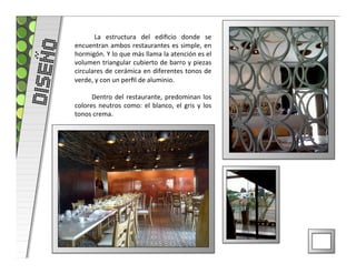   La	
   estructura	
   del	
   ediﬁcio	
   donde	
   se	
  
DISEÑO   encuentran	
  ambos	
  restaurantes	
  es	
  simple,	
  en	
  
         hormigón.	
  Y	
  lo	
  que	
  más	
  llama	
  la	
  atención	
  es	
  el	
  
         volumen	
  triangular	
  cubierto	
  de	
  barro	
  y	
  piezas	
  
         circulares	
  de	
  cerámica	
  en	
  diferentes	
  tonos	
  de	
  
         verde,	
  y	
  con	
  un	
  perﬁl	
  de	
  aluminio.	
  
         	
  
              	
   Dentro	
   del	
   restaurante,	
   predominan	
   los	
  
         colores	
   neutros	
   como:	
   el	
   blanco,	
   el	
   gris	
   y	
   los	
  
         tonos	
  crema.	
  	
  
 