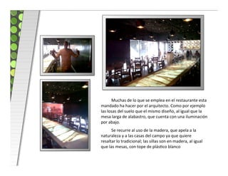  Muchas	
  de	
  lo	
  que	
  se	
  emplea	
  en	
  el	
  restaurante	
  esta	
  
mandado	
  ha	
  hacer	
  por	
  el	
  arquitecto.	
  Como	
  por	
  ejemplo	
  
las	
  losas	
  del	
  suelo	
  que	
  el	
  mismo	
  diseño,	
  al	
  igual	
  que	
  la	
  
mesa	
  larga	
  de	
  alabastro,	
  que	
  cuenta	
  con	
  una	
  iluminación	
  
por	
  abajo.	
  
        	
  Se	
  recurre	
  al	
  uso	
  de	
  la	
  madera,	
  que	
  apela	
  a	
  la	
  
naturaleza	
  y	
  a	
  las	
  casas	
  del	
  campo	
  ya	
  que	
  quiere	
  
resaltar	
  lo	
  tradicional;	
  las	
  sillas	
  son	
  en	
  madera,	
  al	
  igual	
  
que	
  las	
  mesas,	
  con	
  tope	
  de	
  plásco	
  blanco	
  
 