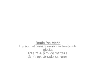 Fonda Eva Maria
tradicional comida mexicana frente a la
                iglesia .
       09 a.m.-6 p.m. de martes a
      domingo, cerrado los lunes
 