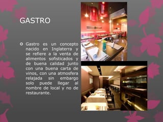 GASTRO
 Gastro es un concepto
nacido en Inglaterra y
se refiere a la venta de
alimentos sofisticados y
de buena calidad junto
con una buena carta de
vinos, con una atmosfera
relajada sin embargo
solo puede llegar al
nombre de local y no de
restaurante.
 