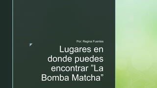 z
Lugares en
donde puedes
encontrar ”La
Bomba Matcha”
Por: Regina Fuentes
 