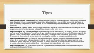Tipos
• Restaurante buffet o Tenedor libre. Es posible escoger una gran variedad de platos cocinados y dispuestos
para el autoservicio. A veces se paga una cantidad fija y otras veces por cantidad consumida (por peso o
tipos de platos). Surgido en los años setenta, es una forma rápida y sencilla de servir a grandes grupos de
personas.
• Restaurante de comida rápida. Restaurantes informales donde se consume alimentos simples y de rápida
preparación, como hamburguesas, patatas fritas, pizzas y pollo, entre otros.
• Restaurantes de alta cocina (gourmet). Los alimentos son de gran calidad y se sirven a la mesa. El pedido
es "a la carta" o se elige de un "menú", por lo que los alimentos se cocinan al momento. El costo depende del
servicio y de la calidad de los platos que se consumen. Existen mozos o camareros, dirigidos por un Maitre.
El servicio, la decoración, la ambientación, la comida y las bebidas se escogen cuidadosamente.
• Restaurantes temáticos. Se clasifican por el tipo de comida ofrecida. Los más comunes dependen del
origen de la cocina, y los más populares en todo el mundo son: la cocina italiana y la cocina china, pero
también la cocina mexicana, la cocina japonesa, la cocina española, la cocina francesa, la cocina peruana,
la cocina colombiana, la cocina tailandesa y los restaurantes espectáculo, entre otros.
• Restaurantes bares. Se sirve comida y bebida, y generalmente no se requiere consumir alimentos para
poder pedir bebidas alcohólicas.
 