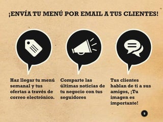 ¡ENVÍA TU MENÚ POR EMAIL A TUS CLIENTES!




Haz llegar tu menú    Comparte las          Tus clientes
semanal y tus         últimas noticias de   hablan de ti a sus
ofertas a través de   tu negocio con tus    amigos, ¡Tu
correo electrónico.   seguidores            imagen es
                                            importante!

                                                          9
 