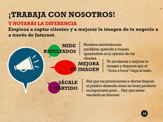 ¡TRABAJA CON NOSOTROS!
Y NOTARÁS LA DIFERENCIA
Empieza a captar clientes y a mejorar la imagen de tu negocio a
a través de Internet.

                    MIDE         Nuestros resultados son
                                 medibles, aprende y mejora
              RESULTADOS         apoyándote en la opinión de tus
                                 clientes.
                                                Te ayudamos a mejorar tu
                               MEJORA           imagen y dejamos que el
                          TU   IMAGEN           “boca a boca” haga el resto.


                    SÁCALE          Haz que tus promociones y ofertas lleguen
                                    al público deseado, tener un buen producto
                   PARTIDO          es importante pero… Hay que saber
                                    venderlo en Internet.



                                                                      10
 