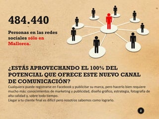 484.440
Personas en las redes
sociales sólo en
Mallorca.




¿ESTÁS APROVECHANDO EL 100% DEL
POTENCIAL QUE OFRECE ESTE NUEVO CANAL
DE COMUNICACIÓN?
Cualquiera puede registrarse en Facebook y publicitar su marca, pero hacerlo bien requiere
mucho más: conocimientos de marketing y publicidad, diseño gráfico, estrategia, fotografía de
alta calidad y, sobre todo tiempo.
Llegar a tu cliente final es difícil pero nosotros sabemos como lograrlo.

                                                                                      2
 