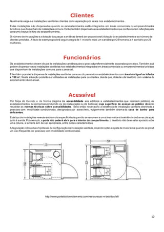 10
Clientes
Atualmente exige-se instalações sanitárias clientes com separação por sexos nos estabelecimentos .
Estas instalações são dispensadas quando os estabelecimentos estão integrados em áreas comerciais ou empreendimentos
turísticos que disponham de instalações comuns.Estão também dispensados os estabelecimentos que confeccionem refeições para
consumo exclusivo fora do estabelecimento.
O número de instalações e a dotação das peças sanitárias deverá ser proporcional à lotação do estabelecimento e ao número de
clientes previstos.A título de exemplo poderá seguir a regra de 1 mictório mais um sanitário por 25 homens;e 1 sanitário por 25
mulheres.
Funcionários
Os estabelecimentos devem dispor de instalações sanitárias para o pessoal preferencialmente separadas por sexos.Também aqui
podem dispensar-seas instalações sanitárias nos estabelecimentos integrados em áreas comerciais ou empreendimentos turísticos
que disponham de instalações comuns para o pessoal.
É também possível a dispensa de instalações sanitárias para uso do pessoalnos estabelecimentos com área total igual ou inferior
a 100 m2
. Nesta situação poderão ser utilizadas as instalações para os clientes, desde que, dotadas de lavatório com sistema de
acionamento não manual.
Acessível
Por força do Decreto e da Norma (regime da acessibilidade aos edifícios e estabelecimentos que recebem público), os
estabelecimentos de comerciais (incluindo os de restauração ou de bebidas) cuja superfície de acesso ao público deverão
respeitar as normas técnicas sobre acessibilidades. Será então necessário a existência de instalação sanitária destinada a
pessoas com mobilidade condicionada, designadas por acessíveis, vulgarmente também chama da casa de banho para
deficientes.
Este tipo de instalações reveste-sede muita especificidade quenão se resumem a uma áreamaior e à existência de barras de apoio
junto à sanita.Por exemplo,a porta não poderá abrir para o interior do compartimento, o lavatório não deve estar apoiado sobre
uma coluna, a torneira tem de ser apropriada, entre outras características
A legislação coloca duas hipóteses de configuração da instalação sanitária,devendo optar-se pela de maior área quando se prevê
um uso frequente por pessoas com mobilidade condicionada.
http://www.portaldolicenciamento.com/restauracao-e-bebidas/all/
 