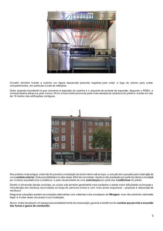 5
Convém também manter a cozinha em ligeira depressão (pressão negativa) para evitar a fuga de odores para outros
compartimentos, em particular a sala de refeições.
Outro aspecto importante no que concerne à exaustão da cozinha é o requisito da conduta de exaustão. Segundo o RGEU, a
conduta deverá elevar-se,pelo menos,50 cm (meio metro) acima da parte mais elevada da cobertura do prédio e manter um raio
de 10 metros das edificações contíguas.
Nos prédios mais antigos,onde não foi previsto a instalação de ducto interior até ao topo, a solução tem passado pela instal ação de
uma conduta exterior.Esta possibilidade é muitas vezes difícil de concretizar,devido à não aceitação por parte da câmara municipal
por motivos arquitetônicos e estéticos, e pela necessidade de uma autorização por parte dos condôminos do prédio.
Devido à dimensão destas condutas, os custos são também geralmente mais avultados e existe maior dificuldade na limpeza e
manutenção dos resíduos acumulados ao longo do percurso (maior e com mais zonas angulosas - propícias à deposição de
resíduos).
Nalgumas situações aceitam-se soluções alternativas com sistemas mais complexos de filtragem, mas não existindo cabimento
legal, é muitas vezes recusada a sua instalação.
Assim,antes de adquirir um espaço paraestabelecimento de restauração,garanta a existência de conduta que permita a exaustão
dos fumos e gases de combustão.
 