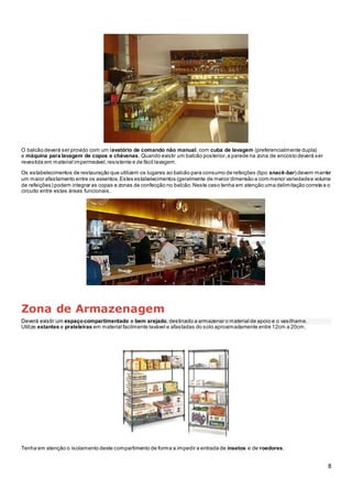 8
O balcão deverá ser provido com um lavatório de comando não manual, com cuba de lavagem (preferencialmente dupla)
e máquina para lavagem de copos e chávenas. Quando existir um balcão posterior,a parede na zona de encosto deverá ser
revestida em material impermeável,resistente e de fácil lavagem.
Os estabelecimentos de restauração que utilizem os lugares ao balcão para consumo de refeições (tipo snack-bar) devem manter
um maior afastamento entre os assentos.Estes estabelecimentos (geralmente de menor dimensão e com menor variedadee volume
de refeições) podem integrar as copas e zonas de confecção no balcão.Neste caso tenha em atenção uma delimitação correta e o
circuito entre estas áreas funcionais.
Zona de Armazenagem
Deverá existir um espaçocompartimentado e bem arejado, destinado a armazenar o material de apoio e o vasilhame.
Utilize estantes e prateleiras em material facilmente lavável e afastadas do solo aproximadamente entre 12cm a 20cm.
Tenha em atenção o isolamento deste compartimento de forma a impedir a entrada de insetos e de roedores.
 
