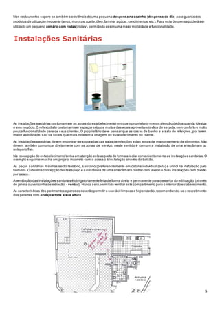 9
Nos restaurantes sugere-se também a existência de uma pequena despensa na cozinha (despensa do dia) para guarda dos
produtos de utilização frequente (arroz, massas,azeite,óleo,farinha, açúcar,condimentos,etc.). Para esta despensa poderá ser
utilizado um pequeno armáriocom rodas(trolley),permitindo assim uma maior mobilidade e funcionalidade.
Instalações Sanitárias
As instalações sanitárias costumam ser as zonas do estabelecimento em que o proprietário menos atenção dedica quando idealiza
o seu negócio.Oreflexo disto costumam ser espaços exíguos muitas das vezes aproveitando vãos de escada,sem conforto e muito
pouca funcionalidade para os seus clientes. O proprietário deve pensar que as casas de banho e a sala de refeições, por terem
maior visibilidade, são os locais que mais refletem a imagem do estabelecimento no cliente.
As instalações sanitárias devem encontrar-se separadas das salas de refeições e das zonas de manuseamento de alimentos.Não
devem também comunicar diretamente com as zonas de serviço, neste sentido é comum a instalação de uma antecâmara ou
anteparo fixo.
Na concepção do estabelecimento tenha em atenção este aspecto de forma a isolar convenienteme nte as instalações sanitárias.O
exemplo seguinte mostra um projeto incorreto com o acesso à instalação através do balcão.
As peças sanitárias mínimas serão lavatório, sanitário (preferencialmente em cabine individualizada) e urinol na instalação para
homens.Oideal na concepção deste espaço é a existência de uma antecâmara central com lavabo e duas instalações com divisão
por sexos.
A ventilação das instalações sanitárias é obrigatoriamente feita de forma direta e permanente para o exterior da edificação (através
de janela ou ventoinha de extração - ventax). Nunca será permitido ventilar este compartimento para o interior do estabelecimento.
As características dos pavimentos e paredes deverão permitir a sua fácil limpeza e higienizarão,recomendando -se o revestimento
das paredes com azulejoa toda a sua altura.
 