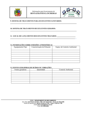 DEMA – DEPARTAMENTO DE MEIO AMBIENTE
End.: Av. João Pereira da Silva, 1320- N.S. Aparecida – Arroio dos Ratos/RS
Horário de atendimento: Manhã: 08:00 às 12:00 – Tarde: 13:00 às 17:00
email: dema.ratos@yahoo.com.br
Fone: (51) 3656-4094
Informações para licenciamento de
RESTAURANTES/LANCHERIAS
9. SISTEMA DE TRATAMENTO PARA OS EFLUENTES SANITÁRIOS:
___________________________________________________________________________________
10. SISTEMA DE TRATAMENTO DE EFLUENTES GERADOS:
___________________________________________________________________________________
11. LOCAL DE LANÇAMENTO DOS EFLUENTES TRATADOS: _______________________
___________________________________________________________________________________
12. INFORMAÇÕES SOBRE EMISSÕES ATMOSFÉRICAS
Equipamento/Tipo Caracterização do Poluente Equip. de Controle Ambiental
13. FONTES GERADORAS DE RUÍDOS OU VIBRAÇÕES
Fontes geradoras Quantidade Controle Ambiental
 