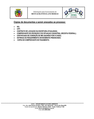 DEMA – DEPARTAMENTO DE MEIO AMBIENTE
End.: Av. João Pereira da Silva, 1320- N.S. Aparecida – Arroio dos Ratos/RS
Horário de atendimento: Manhã: 08:00 às 12:00 – Tarde: 13:00 às 17:00
email: dema.ratos@yahoo.com.br
Fone: (51) 3656-4094
Informações para licenciamento de
RESTAURANTES/LANCHERIAS
Cópias de documentos a serem anexados ao processo:
 RG;
 CPF;
 CONTRATO DE LOCAÇÃO OU ESCRITURA ATUALIZADA;
 COMPROVANTE DE ESCRIÇÃO E DE SITUAÇAO CADASTRAL (RECEITA FEDERAL);
 CERTIFICADO DE CONDIÇÃO DE MEI (QUANDO FOR O CASO);
 ENTREGA DO REQUERIMENTO DEVIDAMENTE PREENCHIDO;
 COPIA DO COMPROVANTE DE PAGAMENTO.
 