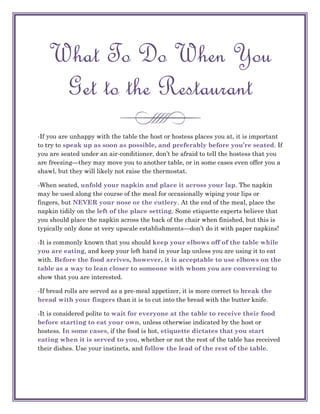 What To Do When You
    Get to the Restaurant
-If you are unhappy with the table the host or hostess places you at, it is important
to try to speak up as soon as possible, and preferably before you’re seated. If
you are seated under an air-conditioner, don‘t be afraid to tell the hostess that you
are freezing—they may move you to another table, or in some cases even offer you a
shawl, but they will likely not raise the thermostat.

-When seated, unfold your napkin and place it across your lap. The napkin
may be used along the course of the meal for occasionally wiping your lips or
fingers, but NEVER your nose or the cutlery. At the end of the meal, place the
napkin tidily on the left of the place setting. Some etiquette experts believe that
you should place the napkin across the back of the chair when finished, but this is
typically only done at very upscale establishments—don‘t do it with paper napkins!

-It is commonly known that you should keep your elbows off of the table while
you are eating, and keep your left hand in your lap unless you are using it to eat
with. Before the food arrives, however, it is acceptable to use elbows on the
table as a way to lean closer to someone with whom you are conversing to
show that you are interested.

-If bread rolls are served as a pre-meal appetizer, it is more correct to break the
bread with your fingers than it is to cut into the bread with the butter knife.

-It is considered polite to wait for everyone at the table to receive their food
before starting to eat your own, unless otherwise indicated by the host or
hostess. In some cases, if the food is hot, etiquette dictates that you start
eating when it is served to you, whether or not the rest of the table has received
their dishes. Use your instincts, and follow the lead of the rest of the table.
 