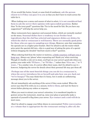 -If you would like butter, bread, or some kind of condiment, ask the person
closest to it if they can pass it to you so that you don‘t have to reach across the
table for it.

-When looking over a menu and unsure of what to select, it is not considered bad
form to ask the server their opinion with open-ended questions. Rather
than ―Is the trout good?‖ questions like ―I‘m in the mood for fish. Do you have any
suggestions?‖ will help the server help you.

-Many restaurants have signature and seasonal dishes, which are normally marked
on the menu. Seasonal dishes have a tendency to use fresher local
ingredients that the chef has selected and signature dishes are dishes for
which the chef or restaurant is well known. These are normally good picks
for those who are open to sampling new things. However, note that sometimes
the specials are in a higher price bracket. Don‘t be afraid to ask the waiter which
price point the specials fall into—this is a good way of asking the price of a special
without dropping the dreaded ―And how much is that?‖ question.

-When ordering food from the waiter or waitress, a little courtesy will get you a
long way. Always say ‗please‘ when requesting and ‗thank you‘ when receiving.
Though it‘s hardly a rule set in stone, you‘ll get on your server‘s good side when you
preface your order with “I’ll have…” or “I’d like…” rather than “Give me…” or “I
want…” In a similar vein, if a server offers their name, don‘t be afraid to use it—
however, badgering the server for details about their personal life may put them off.

-Perhaps one of the most boorish things you can do in a restaurant is,
when the server introduces his or herself and asks how you are, bark out
“we’re hungry!” You may think that it‘s funny, but it sends an unflattering
message about you to the server.

-Do not immediately ask anything of the server if they seem rushed. When the
server says they‘ll be with you in a minute, believe them, and wait for them to
return before placing any orders or requests.

-When you want to attract your server‘s attention, it is considered impolite to
gesture across the restaurant, stand up, raise your glass or generally make a
spectacle of yourself to flag down your server. Eye contact and a nod will do in
most cases.

-Don‘t be afraid to engage your fellow diners in conversation! Polite conversation
at a volume that is appropriate for the restaurant setting is, after all, the
 