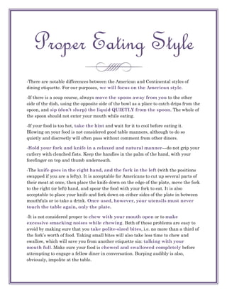 Proper Eating Style
-There are notable differences between the American and Continental styles of
dining etiquette. For our purposes, we will focus on the American style.

-If there is a soup course, always move the spoon away from you to the other
side of the dish, using the opposite side of the bowl as a place to catch drips from the
spoon, and sip (don’t slurp) the liquid QUIETLY from the spoon. The whole of
the spoon should not enter your mouth while eating.

-If your food is too hot, take the hint and wait for it to cool before eating it.
Blowing on your food is not considered good table manners, although to do so
quietly and discreetly will often pass without comment from other diners.

-Hold your fork and knife in a relaxed and natural manner—do not grip your
cutlery with clenched fists. Keep the handles in the palm of the hand, with your
forefinger on top and thumb underneath.

-The knife goes in the right hand, and the fork in the left (with the positions
swapped if you are a lefty). It is acceptable for Americans to cut up several parts of
their meat at once, then place the knife down on the edge of the plate, move the fork
to the right (or left) hand, and spear the food with your fork to eat. It is also
acceptable to place your knife and fork down on either sides of the plate in between
mouthfuls or to take a drink. Once used, however, your utensils must never
touch the table again, only the plate.

-It is not considered proper to chew with your mouth open or to make
excessive smacking noises while chewing. Both of these problems are easy to
avoid by making sure that you take polite-sized bites, i.e. no more than a third of
the fork‘s worth of food. Taking small bites will also take less time to chew and
swallow, which will save you from another etiquette sin: talking with your
mouth full. Make sure your food is chewed and swallowed completely before
attempting to engage a fellow diner in conversation. Burping audibly is also,
obviously, impolite at the table.
 