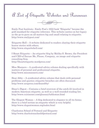 A List of Etiquette Websites and Resources

Emily Post Institute– Emily Post‘s 1922 book ―Etiquette‖ became the
gold standard for etiquette reference. This website carries on her legacy
as the go-to guru on all matters big and small relating to etiquette.
http://www.emilypost.com/

Etiquette Hell – A website dedicated to readers sharing their etiquette
horror stories with others.
http://www.etiquettehell.com/

I Heart Etiquette – An etiquette blog by Malika S. Brown, the President
and CEO of Excuse Me, Please, Company, an image and etiquette
consulting firm.
http://iheartetiquette.wordpress.com/

Miss Manners – A syndicated advice column dealing specifically with
matters of personal and professional etiquette.
http://www.missmanners.com/

Dear Abby – A syndicated advice column that deals with personal
problems and queries; etiquette breaches are often discussed.
http://www.uexpress.com/dearabby/

Diner‘s Digest – Contains a brief overview of the catch-22 involved in
modern American etiquette, as well as a well-rounded reading list.
http://www.cuisinenet.com/glossary/tableman.html

The Elegant Woman – A blog dedicated to elegance in all its forms;
there is a brief section on etiquette which is very helpful.
http://www.elegantwoman.org/index.html

Charleston School of Protocol and Etiquette
http://www.charlestonschoolofprotocol.com/
 