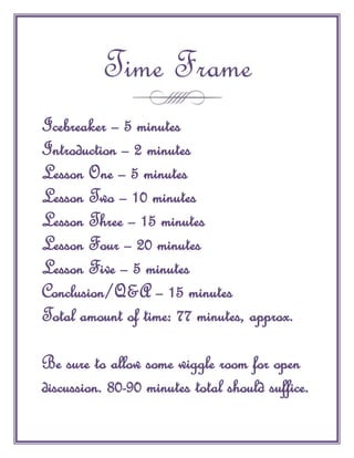 Time Frame
Icebreaker – 5 minutes
Introduction – 2 minutes
Lesson One – 5 minutes
Lesson Two – 10 minutes
Lesson Three – 15 minutes
Lesson Four – 20 minutes
Lesson Five – 5 minutes
Conclusion/Q&A – 15 minutes
Total amount of time: 77 minutes, approx.

Be sure to allow some wiggle room for open
discussion. 80-90 minutes total should suffice.
 