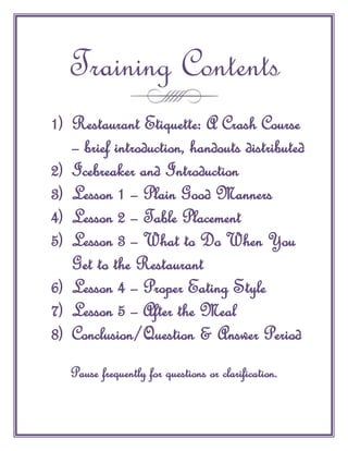 Training Contents
1) Restaurant Etiquette: A Crash Course
   – brief introduction, handouts distributed
2) Icebreaker and Introduction
3) Lesson 1 – Plain Good Manners
4) Lesson 2 – Table Placement
5) Lesson 3 – What to Do When You
   Get to the Restaurant
6) Lesson 4 – Proper Eating Style
7) Lesson 5 – After the Meal
8) Conclusion/Question & Answer Period
   Pause frequently for questions or clarification.
 