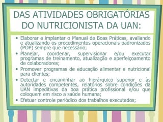 DAS ATIVIDADES OBRIGATÓRIAS
DO NUTRICIONISTA DA UAN:
 Elaborar e implantar o Manual de Boas Práticas, avaliando
e atualizando os procedimentos operacionais padronizados
(POP) sempre que necessário;
 Planejar, coordenar, supervisionar e/ou executar
programas de treinamento, atualização e aperfeiçoamento
de colaboradores;
 Promover programas de educação alimentar e nutricional
para clientes;
 Detectar e encaminhar ao hierárquico superior e às
autoridades competentes, relatórios sobre condições da
UAN impeditivas da boa prática profissional e/ou que
coloquem em risco a saúde humana;
 Efetuar controle periódico dos trabalhos executados;
 