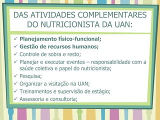 DAS ATIVIDADES COMPLEMENTARES
DO NUTRICIONISTA DA UAN:
 Planejamento físico-funcional;
 Gestão de recursos humanos;
 Controle de sobra e resto;
 Planejar e executar eventos – responsabilidade com a
saúde coletiva e papel do nutricionista;
 Pesquisa;
 Organizar a visitação na UAN;
 Treinamentos e supervisão de estágio;
 Assessoria e consultoria;
 