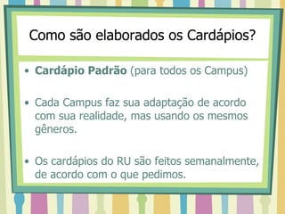 Como são elaborados os Cardápios?
• Cardápio Padrão (para todos os Campus)
• Cada Campus faz sua adaptação de acordo
com sua realidade, mas usando os mesmos
gêneros.
• Os cardápios do RU são feitos semanalmente,
de acordo com o que pedimos.
 