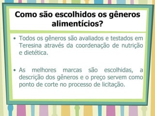 Como são escolhidos os gêneros
alimentícios?
• Todos os gêneros são avaliados e testados em
Teresina através da coordenação de nutrição
e dietética.
• As melhores marcas são escolhidas, a
descrição dos gêneros e o preço servem como
ponto de corte no processo de licitação.
 