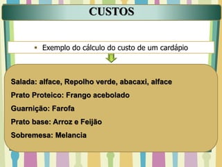 CUSTOS
 Exemplo do cálculo do custo de um cardápio
Salada: alface, Repolho verde, abacaxi, alface
Prato Proteico: Frango acebolado
Guarnição: Farofa
Prato base: Arroz e Feijão
Sobremesa: Melancia
 