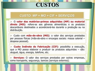 CUSTOS
CUSTO: MP + MO + CIF + SERVIÇOS
 O valor das matérias-primas adquiridas (MP) ou material
direto (MD): refere-se aos gêneros alimentícios e os produtos
descartáveis destinados a acondicioná-los durante a produção ou na
distribuição.
 Custo com mão-de-obra (MO): o valor dos serviços prestados
por pessoas físicas (mão-de-obra e encargos sociais: massa salarial –
despesa pessoal).
 Custo Indireto de Fabricação (CIF): possibilita a execução,
que a MO possa elaborar e produzir os produtos adquiridos – são:
aluguel, água, energia, telefone, etc.
 Serviços: O valor dos serviços prestados por outras empresas,
como transporte, segurança, bancos (serviços externos).
 