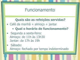 Funcionamento
Quais são as refeições servidas?
• Café da manhã + almoço + jantar
• Qual o horário de funcionamento?
• Segunda a sexta-feira:
Almoço: de 11h às 13h30
Jantar: de 17h às 19h
• Sábado:
Almoço: fechado por tempo indeterminado
 