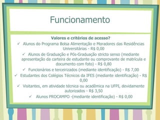 Funcionamento
Valores e critérios de acesso?
 Alunos do Programa Bolsa Alimentação e Moradores das Residências
Universitárias - R$ 0,00
 Alunos de Graduação e Pós-Graduação stricto senso (mediante
apresentação da carteira de estudante ou comprovante de matrícula e
documento com foto) - R$ 0,80
 Funcionários e terceirizados (mediante identificação) - R$ 7,00
 Estudantes dos Colégios Técnicos da IFES (mediante identificação) - R$
0,00
 Visitantes, em atividade técnica ou acadêmica na UFPI, devidamente
autorizados - R$ 3,50
 Alunos PROCAMPO -(mediante identificação) - R$ 0,00
 