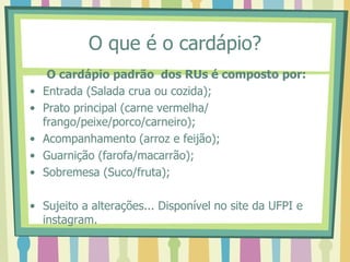 O que é o cardápio?
O cardápio padrão dos RUs é composto por:
• Entrada (Salada crua ou cozida);
• Prato principal (carne vermelha/
frango/peixe/porco/carneiro);
• Acompanhamento (arroz e feijão);
• Guarnição (farofa/macarrão);
• Sobremesa (Suco/fruta);
• Sujeito a alterações... Disponível no site da UFPI e
instagram.
 