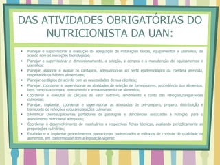 DAS ATIVIDADES OBRIGATÓRIAS DO
NUTRICIONISTA DA UAN:
 Planejar e supervisionar a execução da adequação de instalações físicas, equipamentos e utensílios, de
acordo com as inovações tecnológicas;
 Planejar e supervisionar o dimensionamento, a seleção, a compra e a manutenção de equipamentos e
utensílios;
 Planejar, elaborar e avaliar os cardápios, adequando-os ao perfil epidemiológico da clientela atendida,
respeitando os hábitos alimentares;
 Planejar cardápios de acordo com as necessidades de sua clientela;
 Planejar, coordenar e supervisionar as atividades de seleção de fornecedores, procedência dos alimentos,
bem como sua compra, recebimento e armazenamento de alimentos;
 Coordenar e executar os cálculos de valor nutritivo, rendimento e custo das refeições/preparações
culinárias;
 Planejar, implantar, coordenar e supervisionar as atividades de pré-preparo, preparo, distribuição e
transporte de refeições e/ou preparações culinárias;
 Identificar clientes/pacientes portadores de patologias e deficiências associadas à nutrição, para o
atendimento nutricional adequado;
 Coordenar o desenvolvimento de receituários e respectivas fichas técnicas, avaliando periodicamente as
preparações culinárias;
 Estabelecer e implantar procedimentos operacionais padronizados e métodos de controle de qualidade de
alimentos, em conformidade com a legislação vigente;
 