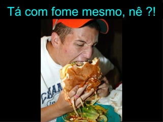 Tá com fome mesmo, nê ?!
 
