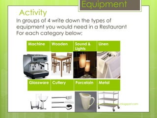 Equipment
Activity
In groups of 4 write down the types of
equipment you would need in a Restaurant
For each category below;
    Machine   Wooden    Sound &      Linen
                        Lights




    Glassware Cutlery   Porcelain    Metal




                                    www.hospitalitynu.blogspot.com
 