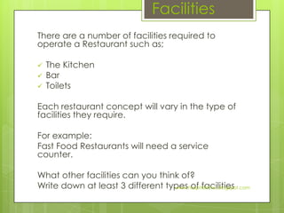 Facilities
There are a number of facilities required to
operate a Restaurant such as;

   The Kitchen
   Bar
   Toilets

Each restaurant concept will vary in the type of
facilities they require.

For example:
Fast Food Restaurants will need a service
counter.

What other facilities can you think of?
Write down at least 3 different types of facilities
                                  www.hospitalitynu.blogspot.com
 