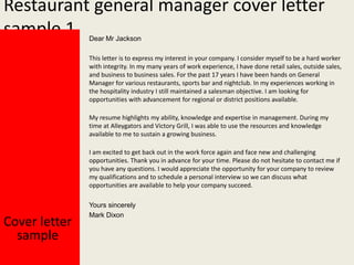 Restaurant general manager cover letter
sample 1
Dear Mr Jackson

This letter is to express my interest in your company. I consider myself to be a hard worker
with integrity. In my many years of work experience, I have done retail sales, outside sales,
and business to business sales. For the past 17 years I have been hands on General
Manager for various restaurants, sports bar and nightclub. In my experiences working in
the hospitality industry I still maintained a salesman objective. I am looking for
opportunities with advancement for regional or district positions available.
My resume highlights my ability, knowledge and expertise in management. During my
time at Alleygators and Victory Grill, I was able to use the resources and knowledge
available to me to sustain a growing business.
I am excited to get back out in the work force again and face new and challenging
opportunities. Thank you in advance for your time. Please do not hesitate to contact me if
you have any questions. I would appreciate the opportunity for your company to review
my qualifications and to schedule a personal interview so we can discuss what
opportunities are available to help your company succeed.

Cover letter
sample

Yours sincerely
Mark Dixon

 