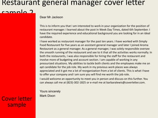 Restaurant general manager cover letter
sample 2
Dear Mr Jackson

This is to inform you that I am interested to work in your organization for the position of
restaurant manager. I learned about the post in Week Day Times, dated 6th September. I
have the required experience and educational background you are looking for in an ideal
candidate.
I have worked as restaurant manager for the past ten years. I have worked with Simply
Food Restaurant for five years as an assistant general manager and later I joined Aroma
Restaurant as a general manager. As a general manager, I was solely responsible oversee
the smooth running of the restaurant and see to it that all the activities works normally. In
both the restaurants, I was also responsible for hiring the staff for the restaurant and
involve more of budgeting and account section. I am capable of working in any
pressurized situations. My abilities to tackle both clients and the employees make me an
apt candidate for the job role. My work in my previous work places was always
appreciated and it got me a lot of reorganization from a lot of clients. This is what I have
to offer your company and I am sure you will find me worth the job role.
I would welcome an opportunity to meet you in person and discuss on this further. You
can always call me at (823)-302-1825 or e-mail me at barbaralewis@coverletter.com.

Cover letter
sample

Yours sincerely
Mark Dixon

 