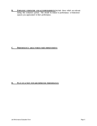 Job Performance Evaluation Form Page 6
B. EMPLOYEE STRENGTHS AND ACCOMPLISHMENTS:Include those which are relevant
during this evaluation period. This should be related to performance or behavioral
aspects you appreciated in their performance.
C. PERFORMANCE AREAS WHICH NEED IMPROVEMENT:
D. PLAN OF ACTION TOWARD IMPROVED PERFORMANCE:
 